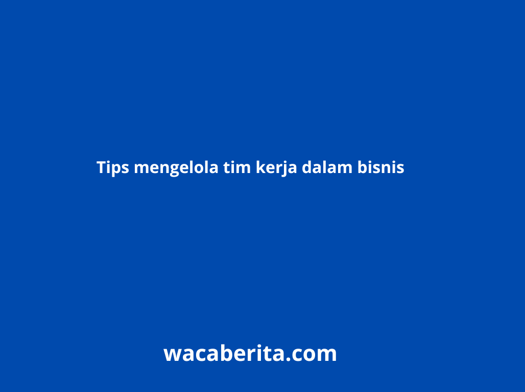 Tips mengelola tim kerja dalam bisnis
